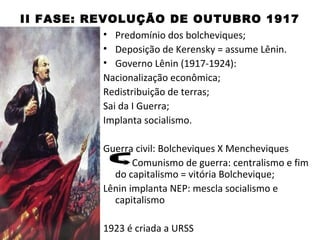 II FASE: REVOLUÇÃO DE OUTUBRO 1917
            • Predomínio dos bolcheviques;
            • Deposição de Kerensky = assume Lênin.
            • Governo Lênin (1917-1924):
            Nacionalização econômica;
            Redistribuição de terras;
            Sai da I Guerra;
            Implanta socialismo.

               Guerra civil: Bolcheviques X Mencheviques
                      Comunismo de guerra: centralismo e fim
                 do capitalismo = vitória Bolchevique;
               Lênin implanta NEP: mescla socialismo e
                 capitalismo

               1923 é criada a URSS
 