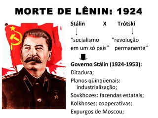 MORTE DE LÊNIN: 1924
        Stálin      X     Trótski

        “socialismo   “revolução
        em um só país” permanente”

        Governo Stálin (1924-1953):
        Ditadura;
        Planos qüinqüenais:
          industrialização;
        Sovkhozes: fazendas estatais;
        Kolkhoses: cooperativas;
        Expurgos de Moscou;
 