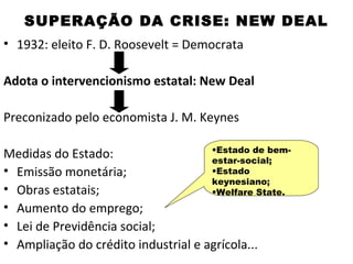 SUPERAÇÃO DA CRISE: NEW DEAL
• 1932: eleito F. D. Roosevelt = Democrata

Adota o intervencionismo estatal: New Deal

Preconizado pelo economista J. M. Keynes

                                     •Estado de bem-
Medidas do Estado:                   estar-social;
• Emissão monetária;                 •Estado
                                     keynesiano;
• Obras estatais;                    •Welfare State.
• Aumento do emprego;
• Lei de Previdência social;
• Ampliação do crédito industrial e agrícola...
 
