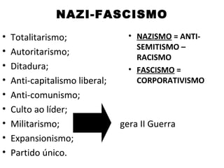 NAZI-FASCISMO
•   Totalitarismo;                • NAZISMO = ANTI-
                                    SEMITISMO –
•   Autoritarismo;
                                    RACISMO
•   Ditadura;                     • FASCISMO =
•   Anti-capitalismo liberal;       CORPORATIVISMO
•   Anti-comunismo;
•   Culto ao líder;
•   Militarismo;                gera II Guerra
•   Expansionismo;
•   Partido único.
 