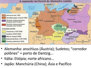 • Alemanha: anschluss (Áustria); Sudetos; “corredor
  polônes” = porto de Dantzig...
• Itália: Etiópia; norte africano...
• Japão: Manchúria (China); Ásia e Pacífico
 