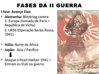 FASES DA II GUERRA
I fase: Avanço Eixo
• Alemanha: Blitzkrieg contra:
   1. Europa (tomada de Paris =
   República de Vichy)
   2. URSS (Operação Barba Rossa,
   1941)

• Itália: Norte da África
• Japão: Ásia / Pacífico

• Ataque à Pearl Harbor 1941 =
  Entram os EUA na guerra
 