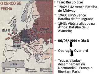 II fase: Recuo Eixo
• 1942: EUA vence Batalha
    de Midway;
• 1943: URSS vence
    Batalha de Stalingrado
• 1943: Vitória aliados na
    África: Batalha de El
    Alamein;

• 06/06/1944 = Dia D

• Operação Overlord

• Tropas aliadas
  desembarcam na
  Normandia – França e
  libertam Paris
 