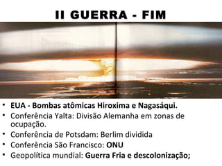 II GUERRA - FIM




• EUA - Bombas atômicas Hiroxima e Nagasáqui.
• Conferência Yalta: Divisão Alemanha em zonas de
  ocupação.
• Conferência de Potsdam: Berlim dividida
• Conferência São Francisco: ONU
• Geopolítica mundial: Guerra Fria e descolonização;
 