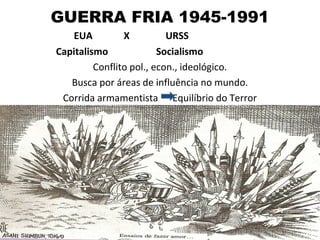 GUERRA FRIA 1945-1991
   EUA          X          URSS
Capitalismo              Socialismo
         Conflito pol., econ., ideológico.
   Busca por áreas de influência no mundo.
 Corrida armamentista Equilíbrio do Terror
 