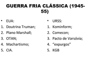 GUERRA FRIA CLÁSSICA (1945-
             55)
• EUA:                • URSS:
1. Doutrina Truman;   1. Kominform;
2. Plano Marshall;    2. Comecon;
3. OTAN;              3. Pacto de Varsóvia;
4. Machartismo;       4. “expurgos”
5. CIA.               5. KGB
 