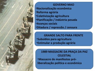 GOVERNO MAO
•Nacionalização econômica
•Reforma agrária
•Coletivização agricultura
•Planificação / indústria pesada
•Avanços sociais
•Ditadura / repressão / censura

      GRANDE SALTO PARA FRENTE
•Subsídios para agricultura
•Estimular a produção agrária

    1989 MASSACRE DA PRAÇA DA PAZ
                 CELESTIAL
 •Massacre de manifestos pró-
 liberalização política e econômica
 