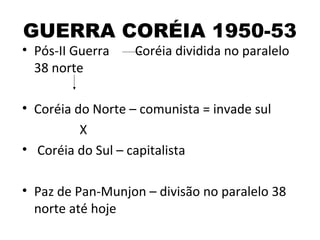 GUERRA CORÉIA 1950-53
• Pós-II Guerra    Coréia dividida no paralelo
  38 norte

• Coréia do Norte – comunista = invade sul
          X
• Coréia do Sul – capitalista

• Paz de Pan-Munjon – divisão no paralelo 38
  norte até hoje
 
