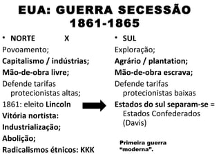 EUA: GUERRA SECESSÃO
          1861-1865
• NORTE           X         • SUL
Povoamento;                 Exploração;
Capitalismo / indústrias;   Agrário / plantation;
Mão-de-obra livre;          Mão-de-obra escrava;
Defende tarifas             Defende tarifas
  protecionistas altas;       protecionistas baixas
1861: eleito Lincoln        Estados do sul separam-se =
Vitória nortista:             Estados Confederados
Industrialização;             (Davis)
Abolição;                    Primeira guerra
Radicalismos étnicos: KKK    “moderna”.
 