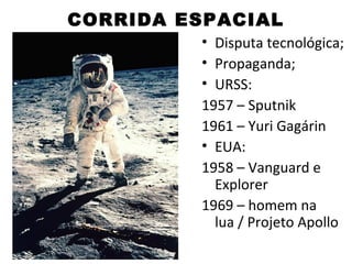 CORRIDA ESPACIAL
         • Disputa tecnológica;
         • Propaganda;
         • URSS:
         1957 – Sputnik
         1961 – Yuri Gagárin
         • EUA:
         1958 – Vanguard e
           Explorer
         1969 – homem na
           lua / Projeto Apollo
 