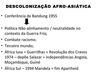 DESCOLONIZAÇÃO AFRO-ASIÁTICA

• Conferência de Bandung 1955

• Política Não-alinhamento / neutralidade no
  contexto da Guerra Fria;
• Combate racismo;
• Terceiro mundo;
• África lusa = Guerrilhas + Revolução dos Cravos
  1974 – depõe Salazar = independências Angola,
  Moçambique, Guiné
• África Sul – 1994 Mandela = fim Apartheid
 