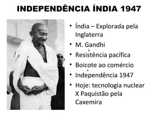 INDEPENDÊNCIA ÍNDIA 1947

          • Índia – Explorada pela
            Inglaterra
          • M. Gandhi
          • Resistência pacífica
          • Boicote ao comércio
          • Independência 1947
          • Hoje: tecnologia nuclear
            X Paquistão pela
            Caxemira
 