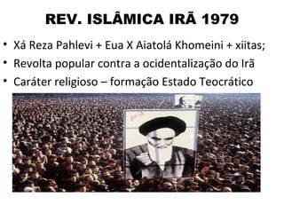 REV. ISLÂMICA IRÃ 1979
• Xá Reza Pahlevi + Eua X Aiatolá Khomeini + xiitas;
• Revolta popular contra a ocidentalização do Irã
• Caráter religioso – formação Estado Teocrático
 