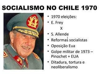 SOCIALISMO NO CHILE 1970
           • 1970 eleições:
           • E. Frey
                   X
           • S. Allende
           • Reformas socialistas
           • Oposição Eua
           • Golpe militar de 1973 –
             Pinochet + EUA
           • Ditadura, tortura e
             neoliberalismo
 