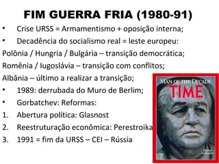 FIM GUERRA FRIA (1980-91)
•   Crise URSS = Armamentismo + oposição interna;
•   Decadência do socialismo real = leste europeu:
Polônia / Hungria / Bulgária – transição democrática;
Romênia / Iugoslávia – transição com conflitos;
Albânia – último a realizar a transição;
• 1989: derrubada do Muro de Berlim;
• Gorbatchev: Reformas:
1. Abertura política: Glasnost
2. Reestruturação econômica: Perestroika
3. 1991 = fim da URSS – CEI – Rússia
 