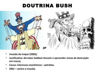 DOUTRINA BUSH




•   Invasão do Iraque (2003);
•   Justificativa: derrubar Saddam Hussein e apreender armas de destruição
    em massa;
•   Causa: interesses econômicos – petróleo.
•   ONU – contra a invasão.
 