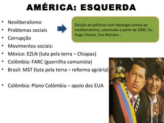 AMÉRICA: ESQUERDA
•   Neoliberalismo                  Eleição de políticos com ideologia avessa ao
•   Problemas sociais               neoliberalismo, sobretudo a partir de 2000. Ex.:
                                    Hugo Chávez, Evo Morales...
•   Corrupção
•   Movimentos sociais:
•   México: EZLN (luta pela terra – Chiapas)
•   Colômbia: FARC (guerrilha comunista)
•   Brasil: MST (luta pela terra – reforma agrária)

• Colômbia: Plano Colômbia – apoio dos EUA
 
