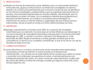  REDESSOCIALES
Las Redes son formas de interacción social, definida como un intercambio dinámico
entre personas, grupos e instituciones en contextos de complejidad. Un sistema
abierto y en construcción permanente que involucra a conjuntos que se identifican
en las mismas necesidades y problemáticas y que se organizan para potenciar sus
recursos. Una sociedad fragmentada en minorías aisladas, discriminadas, que ha
desvitalizado sus redes vinculares, con ciudadanos carentes de protagonismo en
procesos transformadores, se condena a una democracia restringida. La
intervención en red es un intento reflexivo y organizador de esas interacciones e
intercambios, donde el sujeto se funda a sí mismo diferenciándose de otros.
 MESSENGER
Messenger, popularmente conocido como MSN, es un servicio de mensajería
instantánea que actualmente, funciona bajo el nombre Windows Live Messenger. Es
uno de los servicios de mensajería instantánea más populares. Comenzó como MSN
Messenger en 1999, y cambió su nombre a Windows Live Messenger el 13 de
diciembre de 2005. Desde el comienzo a sufrido grandes cambios que lo han
convertido en un servicio muy completo y entretenido, lo que lo ha hecho uno de los
favoritos en todo el mundo.
 CORREOELECTRONICO
El correo electrónico o e-mail es una forma de enviar mensajes entre ordenadores
conectados a través de Internet. El correo se basa en la arquitectura
cliente/servidor. Los clientes son los ordenadores de los usuarios que utilizan el correo
y el servidor es el ordenador que gestiona el correo, el servidor pertenece a la
entidad proveedora del correo. Un correo consta de varios elementos, la dirección
de correo del destino, el texto de mensaje y puede que algunas cosas más como
ficheros adjuntos, etc.
 