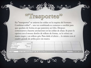 En "transportes" se unieron las celdas en la esquina del formato.
Combinar celdas"... una vez combinada se comenzo a escribir para
que quedara de forma en que pareciera un folio. Despues
comenzaron a hacerse anotaciones en las celdas de abajo. Se puso la
opcion con el mouse dercho de relleno de forma.. se le coloco un
marco negro y un relleno gris. Para darle el efecto ... lo mismo con el
cuadro grande de arriba pero sin marco.

 
