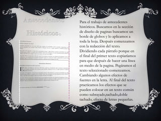 Para el trabajo de antecedentes
históricos. Buscamos en la sección
de diseño de paginas buscamos un
borde de globos y lo aplicamos a
toda la hoja. Después comenzamos
con la redacción del texto.
Dividiendo cada párrafo porque en
el final del primer texto copiaríamos
para que después de hacer una línea
en medio de la pagina. Pegáramos el
texto seleccionado comenzamos.
Cambiando algunos efectos de
fuentes en la letra. Al final del texto
practicamos los efectos que se
pueden colocar en un texto común
como subrayado,tachado,doble
tachado, efecto de letras pequeñas.

 