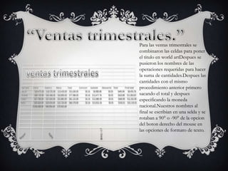 Para las ventas trimestrales se
combinaron las celdas para poner
el titulo en world artDespues se
pusieron los nombres de las
operaciones requeridas para hacer
la suma de cantidades.Despues las
cantidades con el mismo
procedimiento anterior primero
sacando el total y despues
especificando la moneda
nacional.Nuestros nombres al
final se escribian en una selda y se
rotaban a 90° o -90° de la opcion
del boton derecho del mouse en
las opciones de formato de texto.

 