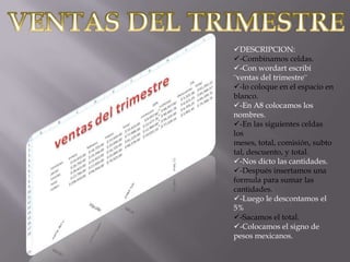 DESCRIPCION:
-Combinamos celdas.
-Con wordart escribí
¨ventas del trimestre¨
-lo coloque en el espacio en
blanco.
-En A8 colocamos los
nombres.
-En las siguientes celdas
los
meses, total, comisión, subto
tal, descuento, y total.
-Nos dicto las cantidades.
-Después insertamos una
formula para sumar las
cantidades.
-Luego le descontamos el
5%
-Sacamos el total.
-Colocamos el signo de
pesos mexicanos.

 