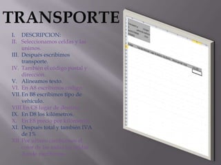 I. DESCRIPCION:
II. Seleccionamos celdas y las
unimos.
III. Después escribimos
transporte.
IV. También el código postal y
dirección.
V. Alineamos texto.
VI. En A8 escribimos código.
VII. En B8 escribimos tipo de
vehículo.
VIII.En C8 lugar de destino.
IX. En D8 los kilómetros.
X. En E8 precio por kilómetros.
XI. Después total y también IVA
de 1%
XII. Por ultimo cambiamos el
color de las todas las celdas
donde escribimos.

 
