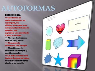 DESCRIPCION:
-Insertamos un
ovalo, un corazón, un
rectángulo, un
cilindro, una nube, una
nube apuntando hacia la
derecha, una
explosión, una estrella de
5 picos y un cubo.
-Al ovalo le dimos un
color no muy fuerte.
-Al corazón le
insertamos una imagen
-Al rectángulo le
colocamos un margen y
cambiamos color.
-La nube le dimos una
textura de gotas de agua.
-El cubo le cambiamos
el color a un arcoíris

 