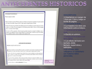 DESCRIPCION:
-Insertamos un margen de
1.5cm por 1.5cm y luego un
borde de pagina.
-Colocamos el titulo.
-La maestra nos dicto una
información sobre el ábaco.
-Cambiamos la fuente del
titulo.
-Escribí el subtitulo.
-Empezamos el texto con
letra capital.
-Los efecto del texto son:
tachado, doble
tachado, superíndice y
subíndice.
-En el texto 1820
colocamos un comentario
con nuestros datos
personales.

 