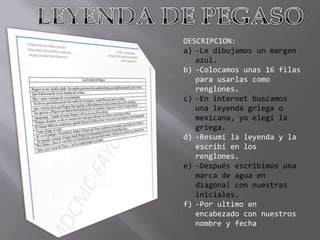DESCRIPCION:
a) -Le dibujamos un margen
azul.
b) -Colocamos unas 16 filas
para usarlas como
renglones.
c) -En internet buscamos
una leyenda griega o
mexicana, yo elegí la
griega.
d) -Resumí la leyenda y la
escribí en los
renglones.
e) -Después escribimos una
marca de agua en
diagonal con nuestras
iniciales.
f) -Por ultimo en
encabezado con nuestros
nombre y fecha

 
