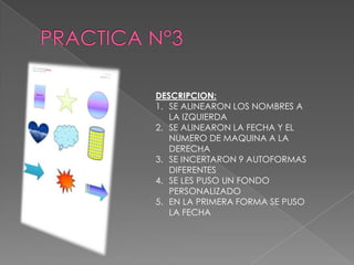 DESCRIPCION:
1. SE ALINEARON LOS NOMBRES A
LA IZQUIERDA
2. SE ALINEARON LA FECHA Y EL
NUMERO DE MAQUINA A LA
DERECHA
3. SE INCERTARON 9 AUTOFORMAS
DIFERENTES
4. SE LES PUSO UN FONDO
PERSONALIZADO
5. EN LA PRIMERA FORMA SE PUSO
LA FECHA

 