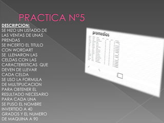 DESCRIPCION:
SE HIZO UN LISTADO DE
LAS VENTAS DE UNAS
PRENDAS
SE INCERTO EL TITULO
CON WORDART
SE LLENARON LAS
CELDAS CON LAS
CARACTERISTICAS QUE
DEVEN DE LLEVAR
CADA CELDA
SE USO LA FORMULA
DE MULTIPLICACION
PARA OBTENER EL
RESULTADO NECESARIO
PARA CADA UNA
SE PUSO EL NOMBRE
INVERTIDO A 40
GRADOS Y EL NUMERO
DE MAQUINA A 90

 