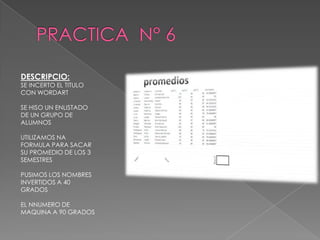 DESCRIPCIO:

SE INCERTO EL TITULO
CON WORDART
SE HISO UN ENLISTADO
DE UN GRUPO DE
ALUMNOS
UTILIZAMOS NA
FORMULA PARA SACAR
SU PROMEDIO DE LOS 3
SEMESTRES
PUSIMOS LOS NOMBRES
INVERTIDOS A 40
GRADOS
EL NNUMERO DE
MAQUINA A 90 GRADOS

 