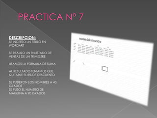 DESCRIPCION:

SE INCERTO UN TITULO EN
WORDART
SE REALIZO UN ENLISTADO DE
VENTAS DE UN TRIMESTRE
USAMOS LA FORMULA DE SUMA
AL RESULTADO TENIAMOS QUE
QUITARLE EL 8% DE DESCUENTO

SE PUSIERON LOS NOMBRES A 40
GRADOS
SE PUSO EL NUMERO DE
MAQUINA A 90 GRADOS

 