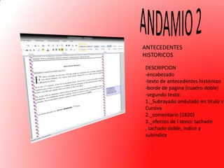 ANTECEDENTES
HISTORICOS
DESCRIPCION
-encabezado
-texto de antecedentes históricos
-borde de pagina (cuadro doble)
-segundo texto:
1._Subrayado ondulado en titulo y
Cursiva
2._comentario (1820)
3._efectos de l texto: tachado
, tachado doble, índice y
subíndice

 