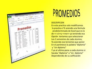 DESCRIPCION
En esta practica solo modificamos
la practica n°6 asiendo una formula
predeterminada de Excel que es la
de << si>>y <<no>> ya teniendo esa
Opción teníamos que seleccionar
Los 3 semestres de cada alumno,
Ya asiendo eso teníamos que poner
En el paréntesis la palabra “diploma”
y “sin diploma”
Y ya al ultimo pone a cada alumno si
Sacaba “diploma” o ”sin diploma”
Dependiendo de su calificación

 