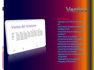 Descripción:
*agregamos el titulo con Word
art
*para sacar el total sumamos las
casillas C D E
*sacamos el porcentaje de las
casillas F
*para sacar el subtotal
sumamos el total y la comisión
*sacamos el descuento
dividiendo el subtotal entre el
porcentaje del descuento
*sacamos el total restándole el
descuento al subtotal
*agregamos los nombres a 45 y
-45 grados
*agregamos el numero de
maquina a 90 grados

 