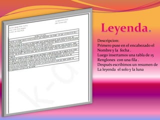 Descripcion:
Primero puse en el encabezado el
Nombre y la fecha .
Luego insertamos una tabla de 15
Renglones con una fila .
Después escribimos un resumen de
La leyenda el solo y la luna

 