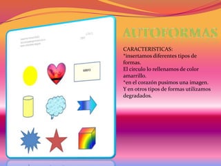 CARACTERISTICAS:
*insertamos diferentes tipos de
formas.
El circulo lo rellenamos de color
amarrillo.
*en el corazón pusimos una imagen.
Y en otros tipos de formas utilizamos
degradados.

 