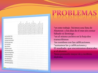 *en este trabajo hicimos una lista de
Alumnos y los días de el mes sin contar
Sábado ni domingo .
*en el mismo archivo en la hoja dos
transcribimos
los nombres con las calificaciones.
*sumamos las 3 calificaciones y
El resultado que encontramos destacaba
si el alumno
Tenia promedio mayor de 9 recibiría
diploma.

 