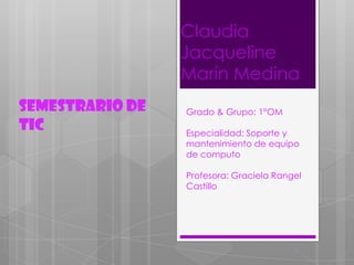 Claudia
Jacqueline
Marín Medina
Semestrario de
TIC

Grado & Grupo: 1°OM
Especialidad: Soporte y
mantenimiento de equipo
de computo
Profesora: Graciela Rangel
Castillo

 