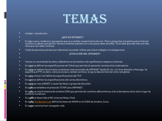 temas
 Unidad.- introducción
 ¿Qué es internet?
 Es algo nuevo, moderno y que parece que va a cambiar nuestra forma de vivir. Pero si preguntas a la gente qué es Internet
muchos no sabrán qué decirte. Vamos a intentar aclararlo con unas pocas ideas sencillas. Ya se sabe que vale más una idea
clara que cien ideas confusas.
 Todas las personas piensas que solamente se pueden utilizar para hacer trabajos o investigaciones
 ¡evolución del internet!

 Vamos a ir recorriendo los años y fijándonos en los hechos más significativos respecto a Internet.
 En 1972 se definen las especificaciones de Telnet que permite la operación remota entre ordenadores.
 En 1973 se realizan las primeras conexiones internacionales de ARPANET desde EE.UU. con Gran Bretaña y Noruega. Se
especifica el FTP, es decir, cómo se envían y reciben archivos. Surge la idea de Internet como red global.
 En 1974 Vinton Cerf define las especificaciones del TCP.
 En 1977 se definen las especificaciones del correo electrónico.
 En 1979 se crea USENET y nacen las News o grupos de discusión.
 En 1982 se establece el protocolo TCP/IP para ARPANET.
 En 1984 se creó el sistema de nombres DSN que permite dar nombres alfanuméricos a los ordenadores de la red en lugar de
nombres numéricos.
 En 1988 se desarrolla el IRC (Internet Relay Chat).
 En 1989 Tim Berners-Lee definió las bases de WWW en el CERN de Ginebra, Suiza.
 En 1990 creó el primer navegador web.
 