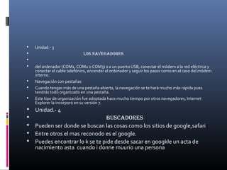 Unidad.- 3
 Los navegadores

 del ordenador (COM1, COM2 o COM3) o a un puerto USB, conectar el módem a la red eléctrica y
conectar el cable telefónico, encender el ordenador y seguir los pasos como en el caso del módem
interno.
 Navegación con pestañas
 Cuando tengas más de una pestaña abierta, la navegación se te hará mucho más rápida pues
tendrás todo organizado en una pestaña.
 Este tipo de organización fue adoptada hace mucho tiempo por otros navegadores, Internet
Explorer la incorporó en su versión 7.
 Unidad.- 4
 Buscadores
 Pueden ser donde se buscan las cosas como los sitios de google,safari
 Entre otros el mas reconodo es el google.
 Puedes encontrar lo k se te pide desde sacar en googkle un acta de
nacimiento asta cuando i donne muurio una persona
 