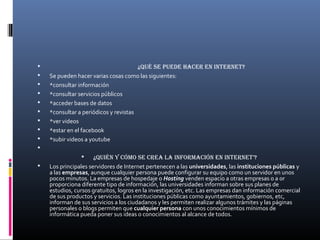 ¿Qué se puede hacer en internet?
 Se pueden hacer varias cosas como las siguientes:
 *consultar información
 *consultar servicios públicos
 *acceder bases de datos
 *consultar a periódicos y revistas
 *ver videos
 *estar en el facebook
 *subir videos a youtube

 ¿Quién y cómo se crea La información en internet’?
 Los principales servidores de Internet pertenecen a las universidades, las instituciones públicas y
a las empresas, aunque cualquier persona puede configurar su equipo como un servidor en unos
pocos minutos. La empresas de hospedaje o Hosting venden espacio a otras empresas o a or
proporciona diferente tipo de información, las universidades informan sobre sus planes de
estudios, cursos gratuitos, logros en la investigación, etc. Las empresas dan información comercial
de sus productos y servicios. Las instituciones públicas como ayuntamientos, gobiernos, etc,
informan de sus servicios a los ciudadanos y les permiten realizar algunos trámites y las páginas
personales o blogs permiten que cualquier persona con unos conocimientos mínimos de
informática pueda poner sus ideas o conocimientos al alcance de todos.
 