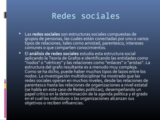 Redes sociales
 Las redes sociales son estructuras sociales compuestas de
grupos de personas, las cuales están conectadas por uno o varios
tipos de relaciones, tales como amistad, parentesco, intereses
comunes o que comparten conocimientos.
 El análisis de redes sociales estudia esta estructura social
aplicando la Teoría de Grafos e identificando las entidades como
"nodos" o "vértices" y las relaciones como "enlaces" o "aristas". La
estructura del grafo resultante es a menudo muy compleja.
Como se ha dicho, puede haber muchos tipos de lazos entre los
nodos. La investigación multidisciplinar ha mostrado que las
redes sociales operan en muchos niveles, desde las relaciones de
parentesco hasta las relaciones de organizaciones a nivel estatal
(se habla en este caso de Redes políticas), desempeñando un
papel crítico en la determinación de la agenda política y el grado
en el cual los individuos o las organizaciones alcanzan sus
objetivos o reciben influencias.
 