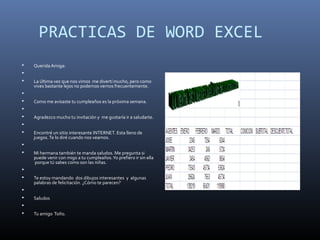 PRACTICAS DE WORD EXCEL
 Querida Amiga:

 La última vez que nos vimos me divertí mucho, pero como
vives bastante lejos no podemos vernos frecuentemente.

 Como me avisaste tu cumpleaños es la próxima semana.

 Agradezco mucho tu invitación y me gustaría ir a saludarte.

 Encontré un sitio interesante INTERNET. Esta lleno de
juegos.Te lo diré cuando nos veamos.

 Mi hermana también te manda saludos. Me pregunta si
puede venir con migo a tu cumpleaños.Yo prefiero ir sin ella
porque tú sabes como son las niñas.

 Te estoy mandando dos dibujos interesantes y algunas
palabras de felicitación. ¿Cómo te parecen?

 Saludos

 Tu amigo Toño.
 