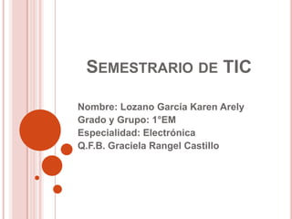 SEMESTRARIO DE TIC
Nombre: Lozano García Karen Arely
Grado y Grupo: 1°EM
Especialidad: Electrónica
Q.F.B. Graciela Rangel Castillo

 