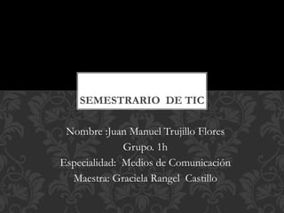 SEMESTRARIO DE TIC
Nombre :Juan Manuel Trujillo Flores
Grupo. 1h
Especialidad: Medios de Comunicación
Maestra: Graciela Rangel Castillo

 