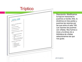 Tríptico


Descripción: Modificamos
la hoja en horizontal le
pusimos un borde; Arte, lo
dividimos en tres partes y
pusimos las razones por
las que entre al cetis 109.
Las razones las pusimos
con viñetas. Nos fuimos a
inicio y le dimos clic a
biblioteca de viñetas
seleccionamos las que
nos gusto.

27/11/2013

 