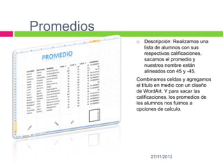 Promedios


Descripción: Realizamos una
lista de alumnos con sus
respectivas calificaciones,
sacamos el promedio y
nuestros nombre están
alineados con 45 y -45.

Combinamos celdas y agregamos
el título en medio con un diseño
de WordArt. Y para sacar las
calificaciones, los promedios de
los alumnos nos fuimos a
opciones de calculo.

27/11/2013

 